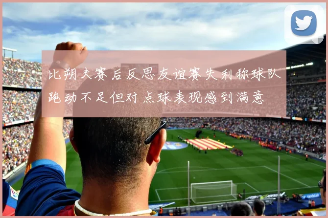 比朔夫赛后反思友谊赛失利称球队跑动不足但对点球表现感到满意
