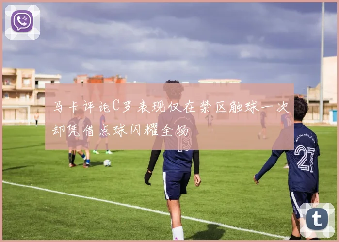 马卡评论C罗表现仅在禁区触球一次却凭借点球闪耀全场