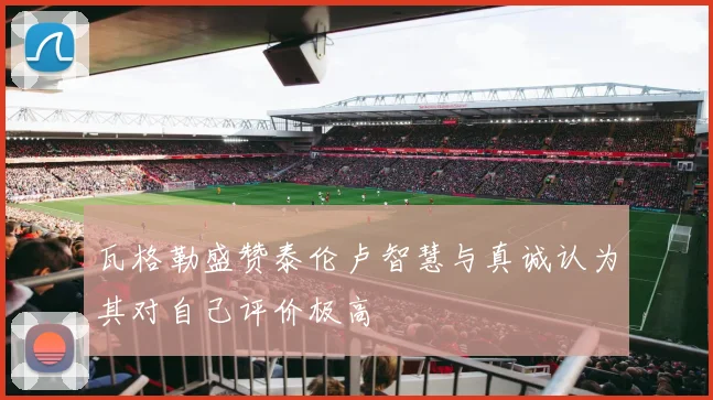 瓦格勒盛赞泰伦卢智慧与真诚认为其对自己评价极高