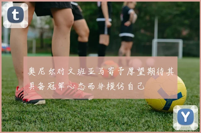 奥尼尔对文班亚马寄予厚望期待其具备冠军心态而非模仿自己