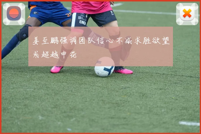 姜至鹏强调团队信心不减求胜欲望或超越申花