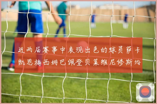 近两届赛事中表现出色的球员萨卡凯恩梅西姆巴佩登贝莱维尼修斯均有三球三助攻