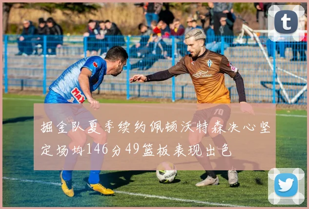 掘金队夏季续约佩顿沃特森决心坚定场均146分49篮板表现出色