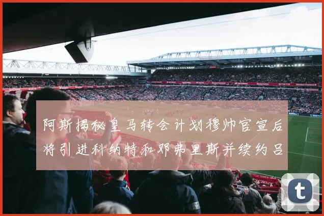 阿斯揭秘皇马转会计划穆帅官宣后将引进科纳特和邓弗里斯并续约吕迪格