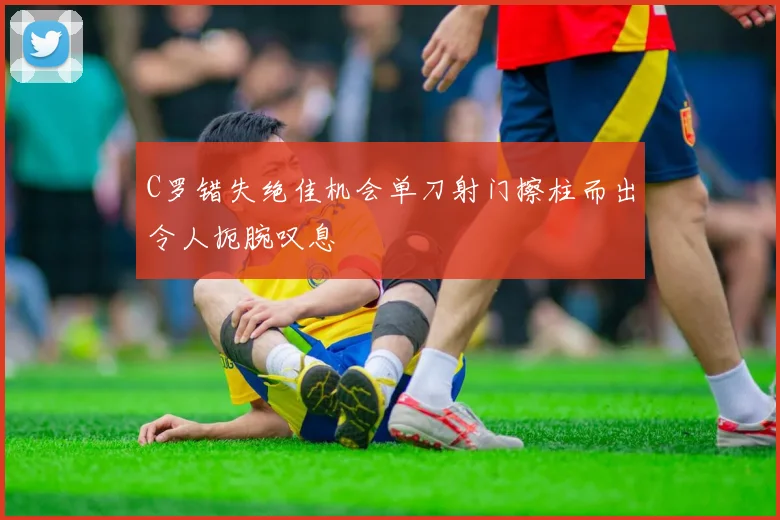 C罗错失绝佳机会单刀射门擦柱而出令人扼腕叹息