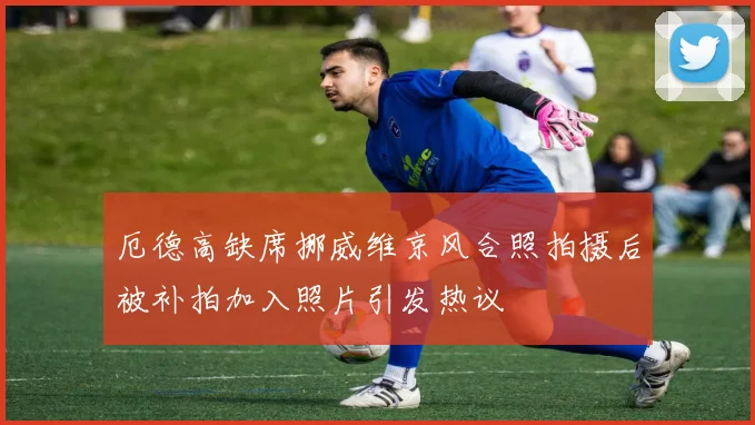 厄德高缺席挪威维京风合照拍摄后被补拍加入照片引发热议