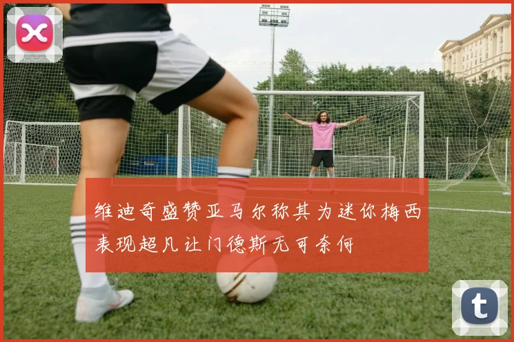维迪奇盛赞亚马尔称其为迷你梅西表现超凡让门德斯无可奈何
