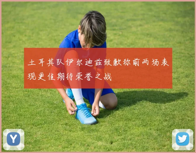 土耳其队伊尔迪兹致歉称前两场表现更佳期待荣誉之战