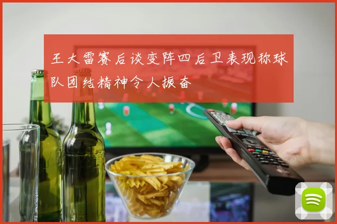 王大雷赛后谈变阵四后卫表现称球队团结精神令人振奋