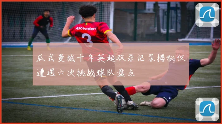 瓜式曼城十年英超双杀记录揭秘仅遭遇六次挑战球队盘点