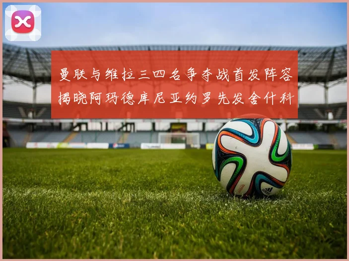 曼联与维拉三四名争夺战首发阵容揭晓阿玛德库尼亚约罗先发舍什科替补出战
