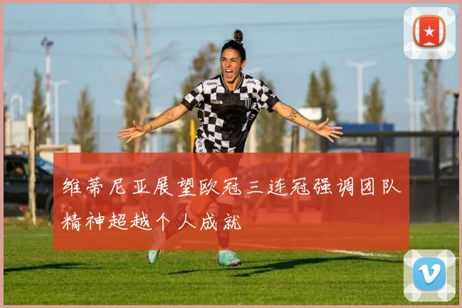 维蒂尼亚展望欧冠三连冠强调团队精神超越个人成就