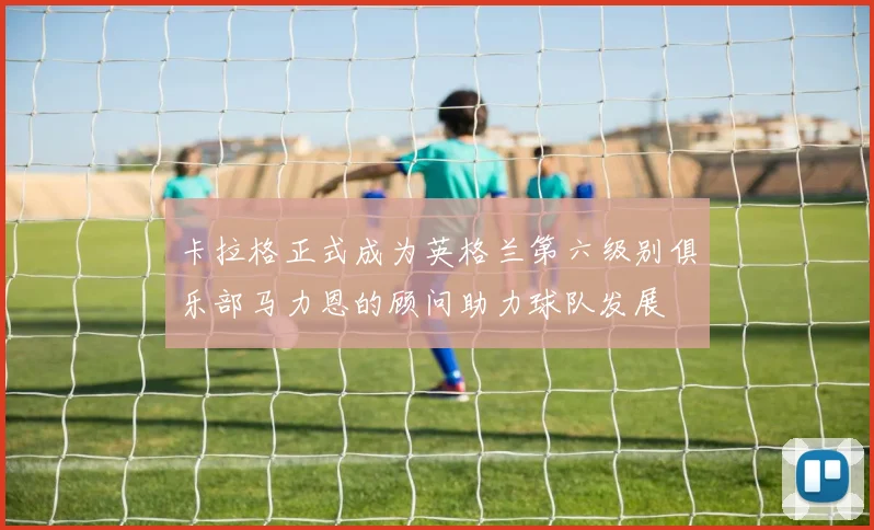 卡拉格正式成为英格兰第六级别俱乐部马力恩的顾问助力球队发展