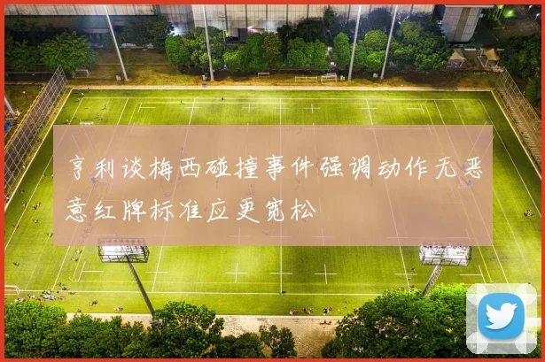 亨利谈梅西碰撞事件强调动作无恶意红牌标准应更宽松