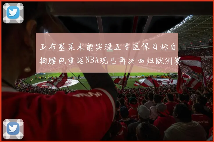 亚布塞莱未能实现五季医保目标自掏腰包重返NBA现已再次回归欧洲赛场