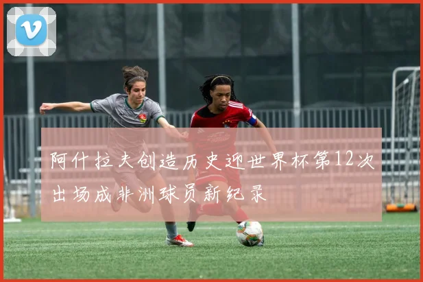 阿什拉夫创造历史迎世界杯第12次出场成非洲球员新纪录