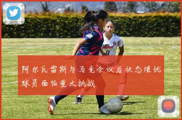 阿尔瓦雷斯与马竞会议后状态堪忧球员面临重大挑战