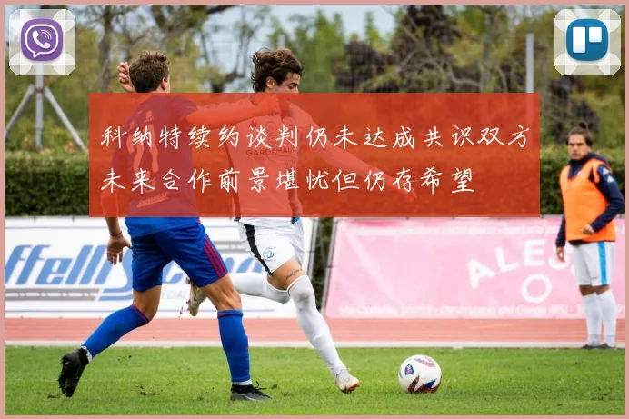 科纳特续约谈判仍未达成共识双方未来合作前景堪忧但仍存希望