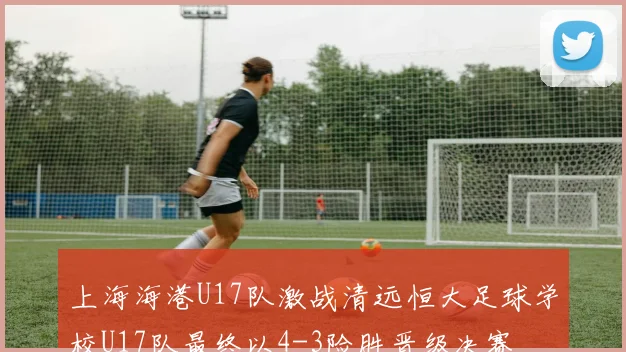 上海海港U17队激战清远恒大足球学校U17队最终以4-3险胜晋级决赛