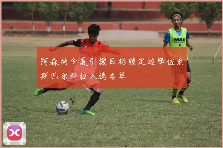 阿森纳今夏引援目标锁定边锋佐利斯巴尔科拉入选名单