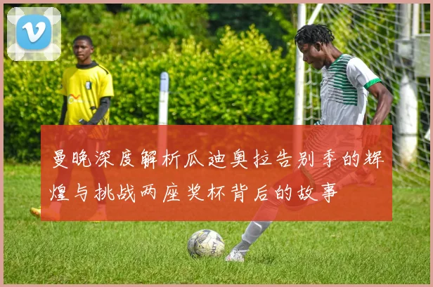 曼晚深度解析瓜迪奥拉告别季的辉煌与挑战两座奖杯背后的故事