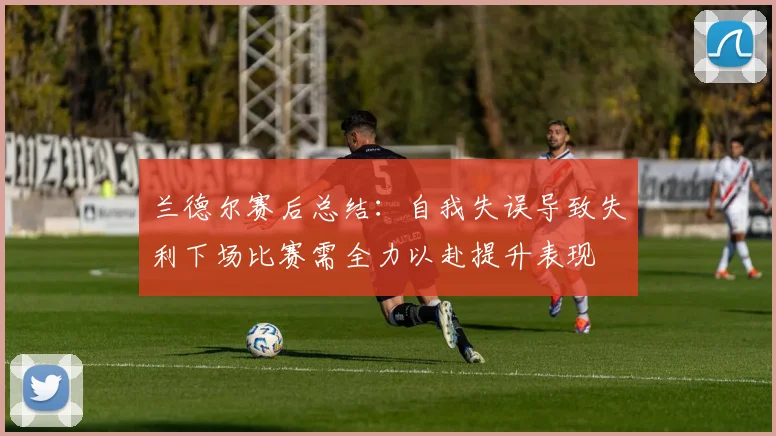 兰德尔赛后总结：自我失误导致失利下场比赛需全力以赴提升表现